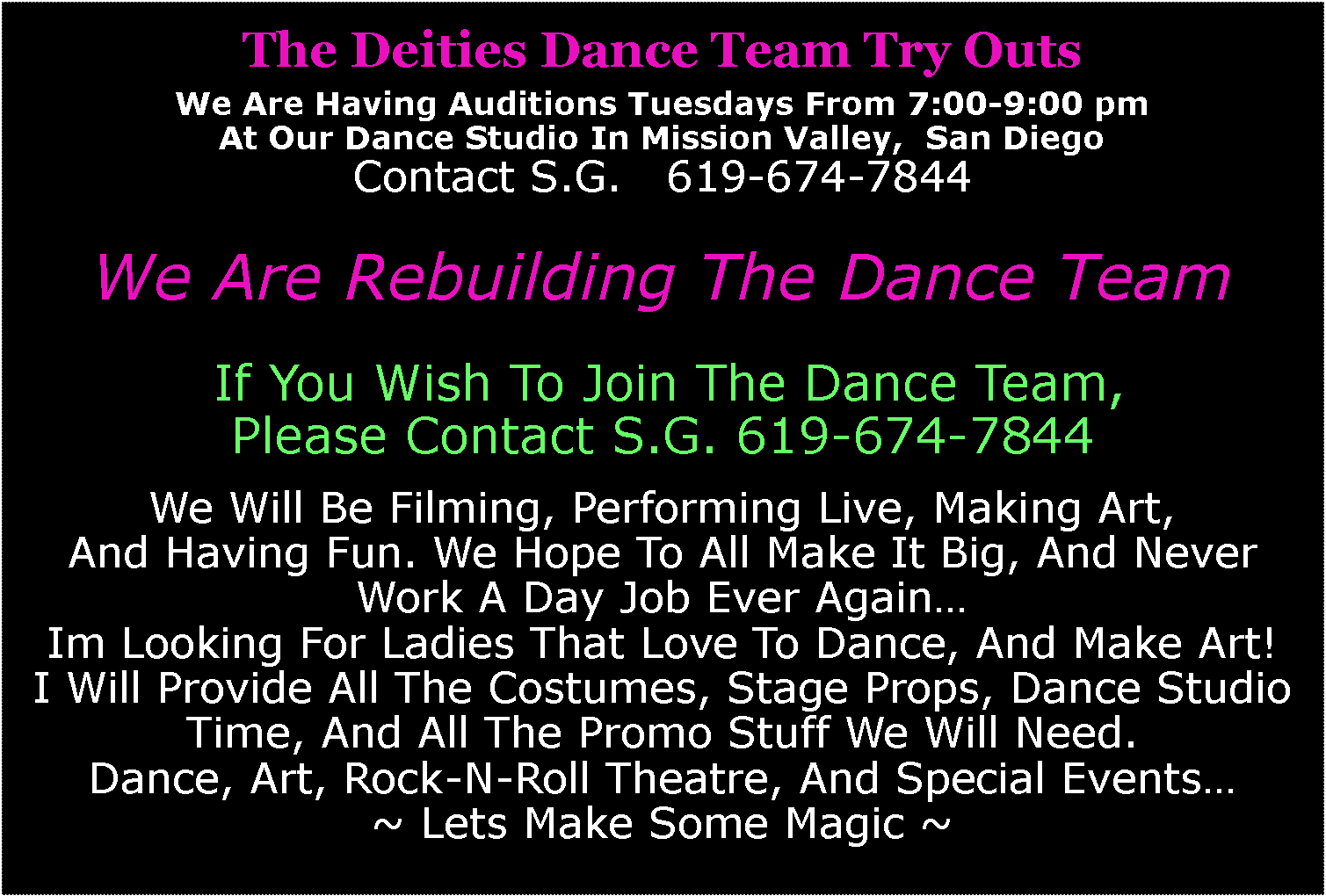 Text Box: The Deities Dance Team Try OutsWe Are Having Auditions Tuesdays From 7:00-9:00 pm At Our Dance Studio In Mission Valley,  San DiegoContact S.G.   619-674-7844We Are Rebuilding The Dance Team  If You Wish To Join The Dance Team,Please Contact S.G. 619-674-7844We Will Be Filming, Performing Live, Making Art,And Having Fun. We Hope To All Make It Big, And Never Work A Day Job Ever Again…Im Looking For Ladies That Love To Dance, And Make Art!I Will Provide All The Costumes, Stage Props, Dance Studio Time, And All The Promo Stuff We Will Need.Dance, Art, Rock-N-Roll Theatre, And Special Events…~ Lets Make Some Magic ~